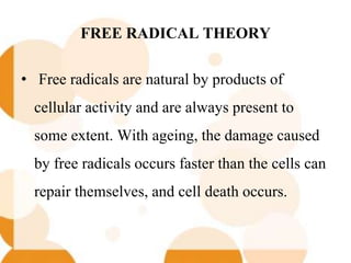 FREE RADICAL THEORY
• Free radicals are natural by products of
cellular activity and are always present to
some extent. With ageing, the damage caused
by free radicals occurs faster than the cells can
repair themselves, and cell death occurs.
 