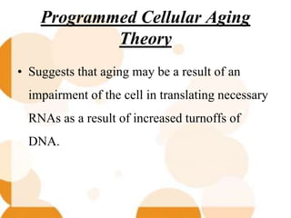 Programmed Cellular Aging
Theory
• Suggests that aging may be a result of an
impairment of the cell in translating necessary
RNAs as a result of increased turnoffs of
DNA.
 