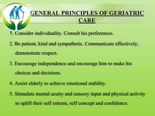 GENERAL PRINCIPLES OF GERIATRIC
CARE
1. Consider individuality. Consult his preferences.
2. Be patient, kind and sympathetic. Communicate effectively,
demonstrate respect.
3. Encourage independence and encourage him to make his
choices and decisions.
4. Assist elderly to achieve emotional stability.
5. Stimulate mental acuity and sensory input and physical activity
to uplift their self esteem, self concept and confidence.
 