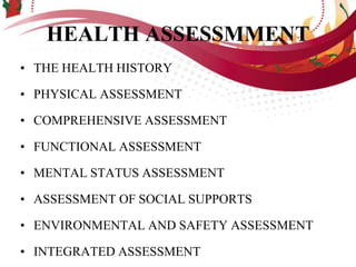 HEALTH ASSESSMMENT
• THE HEALTH HISTORY
• PHYSICAL ASSESSMENT
• COMPREHENSIVE ASSESSMENT
• FUNCTIONAL ASSESSMENT
• MENTAL STATUS ASSESSMENT
• ASSESSMENT OF SOCIAL SUPPORTS
• ENVIRONMENTAL AND SAFETY ASSESSMENT
• INTEGRATED ASSESSMENT
 