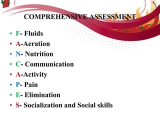 COMPREHENSIVE ASSESSMENT
• F- Fluids
• A-Aeration
• N- Nutrition
• C- Communication
• A-Activity
• P- Pain
• E- Elimination
• S- Socialization and Social skills
 