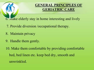 GENERAL PRINCIPLES OF
GERIATRIC CARE
6. Make elderly stay in home interesting and lively
7. Provide diversion /occupational therapy.
8. Maintain privacy
9. Handle them gently.
10. Make them comfortable by providing comfortable
bed, bed linen etc. keep bed dry, smooth and
unwrinkled.
 