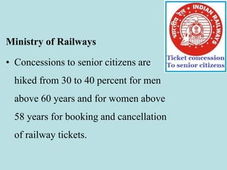 Ministry of Railways
• Concessions to senior citizens are
hiked from 30 to 40 percent for men
above 60 years and for women above
58 years for booking and cancellation
of railway tickets.
 