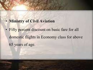 • Ministry of Civil Aviation
• Fifty percent discount on basic fare for all
domestic flights in Economy class for above
65 years of age.
 