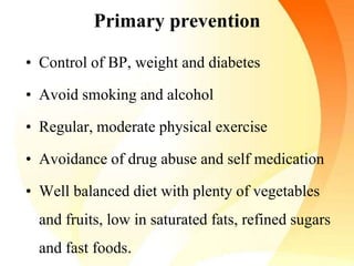 Primary prevention
• Control of BP, weight and diabetes
• Avoid smoking and alcohol
• Regular, moderate physical exercise
• Avoidance of drug abuse and self medication
• Well balanced diet with plenty of vegetables
and fruits, low in saturated fats, refined sugars
and fast foods.
 