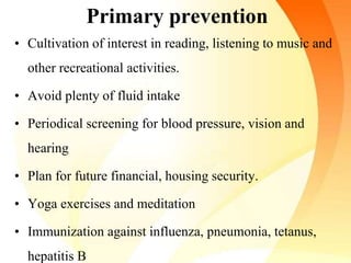 Primary prevention
• Cultivation of interest in reading, listening to music and
other recreational activities.
• Avoid plenty of fluid intake
• Periodical screening for blood pressure, vision and
hearing
• Plan for future financial, housing security.
• Yoga exercises and meditation
• Immunization against influenza, pneumonia, tetanus,
hepatitis B
 