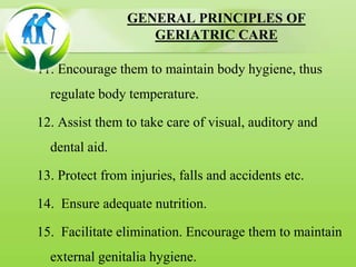 GENERAL PRINCIPLES OF
GERIATRIC CARE
11. Encourage them to maintain body hygiene, thus
regulate body temperature.
12. Assist them to take care of visual, auditory and
dental aid.
13. Protect from injuries, falls and accidents etc.
14. Ensure adequate nutrition.
15. Facilitate elimination. Encourage them to maintain
external genitalia hygiene.
 