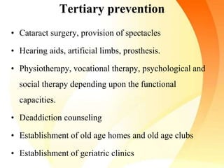 Tertiary prevention
• Cataract surgery, provision of spectacles
• Hearing aids, artificial limbs, prosthesis.
• Physiotherapy, vocational therapy, psychological and
social therapy depending upon the functional
capacities.
• Deaddiction counseling
• Establishment of old age homes and old age clubs
• Establishment of geriatric clinics
 