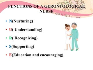 FUNCTIONS OF A GERONTOLOGICAL
NURSE
• N(Nurturing)
• U( Understanding)
• R( Recognizing)
• S(Supporting)
• E(Education and encouraging)
 
