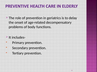  The role of prevention in geriatrics is to delay
the onset of age-related decompensatory
problems of body functions.
 It includes-
 Primary prevention.
 Secondary prevention.
 Tertiary prevention.
12
 