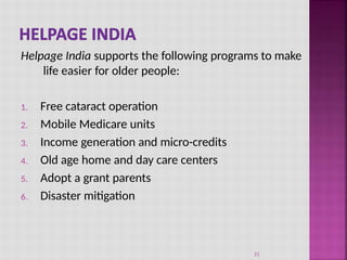 Helpage India supports the following programs to make
life easier for older people:
1. Free cataract operation
2. Mobile Medicare units
3. Income generation and micro-credits
4. Old age home and day care centers
5. Adopt a grant parents
6. Disaster mitigation
21
 