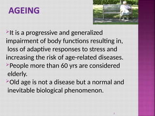 It is a progressive and generalized
impairment of body functions resulting in,
loss of adaptive responses to stress and
increasing the risk of age-related diseases.
People more than 60 yrs are considered
elderly.
Old age is not a disease but a normal and
inevitable biological phenomenon.
3
 