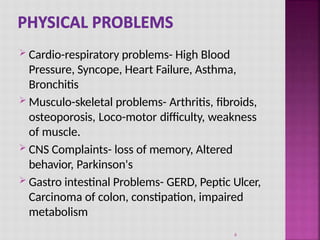 Cardio-respiratory problems- High Blood
Pressure, Syncope, Heart Failure, Asthma,
Bronchitis
 Musculo-skeletal problems- Arthritis, fibroids,
osteoporosis, Loco-motor difficulty, weakness
of muscle.
 CNS Complaints- loss of memory, Altered
behavior, Parkinson's
 Gastro intestinal Problems- GERD, Peptic Ulcer,
Carcinoma of colon, constipation, impaired
metabolism
6
 