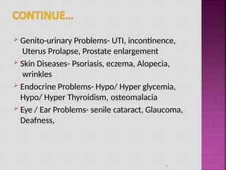  Genito-urinary Problems- UTI, incontinence,
Uterus Prolapse, Prostate enlargement
 Skin Diseases- Psoriasis, eczema, Alopecia,
wrinkles
 Endocrine Problems- Hypo/ Hyper glycemia,
Hypo/ Hyper Thyroidism, osteomalacia
 Eye / Ear Problems- senile cataract, Glaucoma,
Deafness,
7
 
