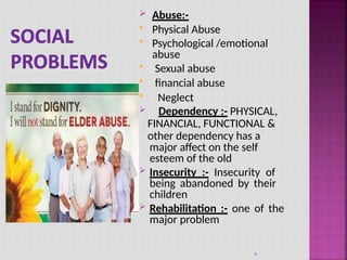  Abuse:-
 Physical Abuse
 Psychological /emotional
abuse
 Sexual abuse
 financial abuse
 Neglect
 Dependency :- PHYSICAL,
FINANCIAL, FUNCTIONAL &
other dependency has a
major affect on the self
esteem of the old
 Insecurity :- Insecurity of
being abandoned by their
children
 Rehabilitation :- one of the
major problem
9
 