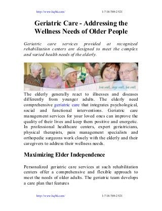 http://www.hqbk.com/

1-718-769-2521

Geriatric Care - Addressing the
Wellness Needs of Older People
Geriatric care services provided at recognized
rehabilitation centers are designed to meet the complex
and varied health needs of the elderly.

The elderly generally react to illnesses and diseases
differently from younger adults. The elderly need
comprehensive geriatric care that integrates psychological,
social and functional interventions. Geriatric care
management services for your loved ones can improve the
quality of their lives and keep them positive and energetic.
In professional healthcare centers, expert geriatricians,
physical therapists, pain management specialists and
orthopedic surgeons work closely with the elderly and their
caregivers to address their wellness needs.

Maximizing Elder Independence
Personalized geriatric care services at such rehabilitation
centers offer a comprehensive and flexible approach to
meet the needs of older adults. The geriatric team develops
a care plan that features
http://www.hqbk.com/

1-718-769-2521

 