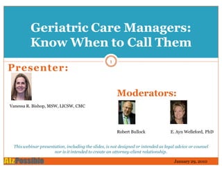 Geriatric Care Managers:
         Know When to Call Them
                                                   1
Presenter:

                                                       Moderators:
Vanessa R. Bishop, MSW, LICSW, CMC




                                                       Robert Bullock               E. Ayn Welleford, PhD


 This webinar presentation, including the slides, is not designed or intended as legal advice or counsel
                     nor is it intended to create an attorney-client relationship.

                                                                                      January 29, 2010
 