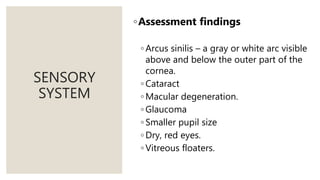 SENSORY
SYSTEM
◦Assessment findings
◦ Arcus sinilis – a gray or white arc visible
above and below the outer part of the
cornea.
◦ Cataract
◦ Macular degeneration.
◦ Glaucoma
◦ Smaller pupil size
◦ Dry, red eyes.
◦ Vitreous floaters.
 
