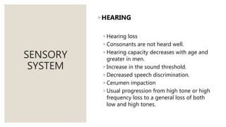 SENSORY
SYSTEM
◦ HEARING
◦ Hearing loss
◦ Consonants are not heard well.
◦ Hearing capacity decreases with age and
greater in men.
◦ Increase in the sound threshold.
◦ Decreased speech discrimination.
◦ Cerumen impaction
◦ Usual progression from high tone or high
frequency loss to a general loss of both
low and high tones.
 