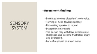 SENSORY
SYSTEM
◦ Assessment findings
◦ Increased volume of patient’s own voice.
◦ Turning of head towards speaker.
◦ Requesting speaker to repeat
◦ Inappropriate answers
◦ The person may withdraw, demonstrate
short span and become frustrated, angry
and depressed.
◦ Lack of response to a loud noise.
 