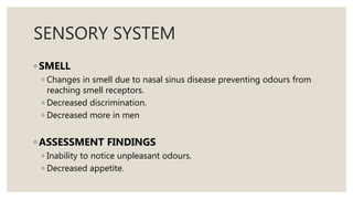 SENSORY SYSTEM
◦ SMELL
◦ Changes in smell due to nasal sinus disease preventing odours from
reaching smell receptors.
◦ Decreased discrimination.
◦ Decreased more in men
◦ ASSESSMENT FINDINGS
◦ Inability to notice unpleasant odours.
◦ Decreased appetite.
 