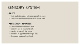 SENSORY SYSTEM
◦ TASTE
◦ Taste buds decreases with age specially in men.
◦ Taste buds lost from from the front to the back
◦ ASSESSMENT FINDINGS
◦ Complaints of food has no taste.
◦ Excessive use of sugar and salt.
◦ Inability to identify the foods.
◦ Decrease in appetite and weight loss.
◦ Decreased pleasure from food
 