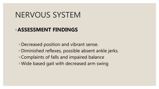 NERVOUS SYSTEM
◦ASSESSMENT FINDINGS
◦ Decreased position and vibrant sense.
◦ Diminished reflexes, possible absent ankle jerks.
◦ Complaints of falls and impaired balance
◦ Wide based gait with decreased arm swing
 