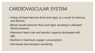 CARDIOVASCULAR SYSTEM
◦ Valves of heart become thick and rigid, as a result of sclerosis
and fibrosis.
◦ Blood vessels become thick and rigid, resulting in elevated
blood pressure.
◦ Maximum heart rate and aerobic capacity decreased with
age.
◦ Decline in maximum oxygen consumption.
◦ Decreased baroreceptor sensitivity.
 