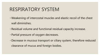 RESPIRATORY SYSTEM
◦ Weakening of intercostal muscles and elastic recoil of the chest
wall diminishes.
◦ Residual volume and functional residual capacity increase.
◦ Partial pressure of oxygen decreases.
◦ Decrease in mucous transport or ciliary system, therefore reduced
clearance of mucus and foreign bodies.
 