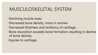 MUSCULOSKELETAL SYSTEM
◦Declining muscle mass
◦Decreased bone density, more in women
◦Decreased thickness and resiliency of cartilage.
◦Bone resorption exceeds bone formation resulting in decline
of bone density.
◦Injuries to cartilage.
 