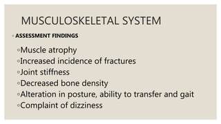 MUSCULOSKELETAL SYSTEM
◦ ASSESSMENT FINDINGS
◦Muscle atrophy
◦Increased incidence of fractures
◦Joint stiffness
◦Decreased bone density
◦Alteration in posture, ability to transfer and gait
◦Complaint of dizziness
 