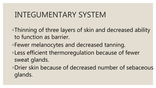 INTEGUMENTARY SYSTEM
◦Thinning of three layers of skin and decreased ability
to function as barrier.
◦Fewer melanocytes and decreased tanning.
◦Less efficient thermoregulation because of fewer
sweat glands.
◦Drier skin because of decreased number of sebaceous
glands.
 