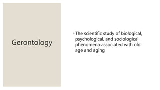 Gerontology
◦ The scientific study of biological,
psychological, and sociological
phenomena associated with old
age and aging
 