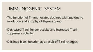 IMMUNOGENIC SYSTEM
◦The function of T-lymphocytes declines with age due to
involution and atrophy of thymus gland.
◦Decreased T cell helper activity and increased T cell
suppressor activity.
◦Declined b cell function as a result of T cell changes.
 