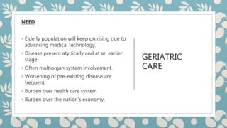 GERIATRIC
CARE
NEED
◦ Elderly population will keep on rising due to
advancing medical technology.
◦ Disease present atypically and at an earlier
stage
◦ Often multiorgan system involvement.
◦ Worsening of pre-existing disease are
frequent.
◦ Burden over health care system
◦ Burden over the nation’s economy.
 