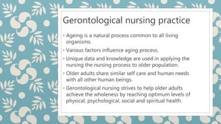 Gerontological nursing practice
◦ Ageing is a natural process common to all living
organisms.
◦ Various factors influence aging process.
◦ Unique data and knowledge are used in applying the
nursing the nursing process to older population.
◦ Older adults share similar self care and human needs
with all other human beings.
◦ Gerontological nursing strives to help older adults
achieve the wholeness by reaching optimum levels of
physical, psychological, social and spiritual health.
 