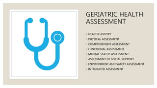 GERIATRIC HEALTH
ASSESSMENT
◦ HEALTH HISTORY
◦ PHYSICAL ASSESSMENT
◦ COMPREHENSIVE ASSESSMENT
◦ FUNCTIONAL ASSESSMENT
◦ MENTAL STATUS ASSESSMENT
◦ ASSESSMENT OF SOCIAL SUPPORT
◦ ENVIRONMENT AND SAFETY ASSESSMENT
◦ INTEGRATED ASSESSMENT
 