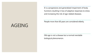 AGEING
It is a progressive and generalized impairment of body
functions resulting in loss of adaptive responses to stress
and increasing the risk of age-related diseases.
People more than 60 years are considered elderly.
Old age is not a disease but a normal inevitable
biological phenomenon.
 