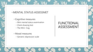 FUNCTIONAL
ASSESSMENT
◦ MENTAL STATUS ASSESSMET
◦ Cognitive measures
◦ Mini mental status examination
◦ Clock drawing test
◦ The Mini- Cog
◦ Mood measures
◦ Geriatric depression scale
 