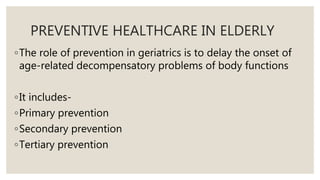PREVENTIVE HEALTHCARE IN ELDERLY
◦The role of prevention in geriatrics is to delay the onset of
age-related decompensatory problems of body functions
◦It includes-
◦Primary prevention
◦Secondary prevention
◦Tertiary prevention
 