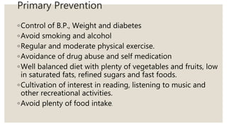 Primary Prevention
◦Control of B.P., Weight and diabetes
◦Avoid smoking and alcohol
◦Regular and moderate physical exercise.
◦Avoidance of drug abuse and self medication
◦Well balanced diet with plenty of vegetables and fruits, low
in saturated fats, refined sugars and fast foods.
◦Cultivation of interest in reading, listening to music and
other recreational activities.
◦Avoid plenty of food intake.
 