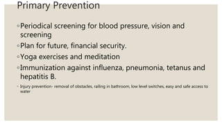 Primary Prevention
◦Periodical screening for blood pressure, vision and
screening
◦Plan for future, financial security.
◦Yoga exercises and meditation
◦Immunization against influenza, pneumonia, tetanus and
hepatitis B.
◦ Injury prevention- removal of obstacles, railing in bathroom, low level switches, easy and safe access to
water
 