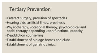 Tertiary Prevention
◦Cataract surgery, provision of spectacles
◦Hearing aids, artificial limbs, prosthesis
◦Physiotherapy, vocational therapy, psychological and
social therapy depending upon functional capacity.
◦Deaddiction counselling
◦Establishment of old age homes and clubs.
◦Establishment of geriatric clinics.
 