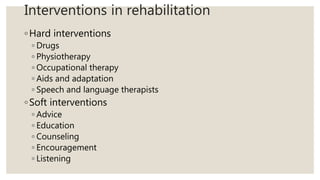 Interventions in rehabilitation
◦Hard interventions
◦ Drugs
◦ Physiotherapy
◦ Occupational therapy
◦ Aids and adaptation
◦ Speech and language therapists
◦Soft interventions
◦ Advice
◦ Education
◦ Counseling
◦ Encouragement
◦ Listening
 