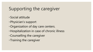Supporting the caregiver
◦Social attitude
◦Physician’s support
◦Organization of day care centers.
◦Hospitalization in case of chronic illness
◦Counselling the caregiver
◦Training the caregiver
 