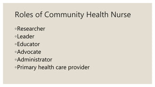 Roles of Community Health Nurse
◦Researcher
◦Leader
◦Educator
◦Advocate
◦Administrator
◦Primary health care provider
 