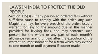 LAWS IN INDIA TO PROTECT THE OLD
PEOPLE
◦Section 125(3) - If any person so ordered fails without
sufficient cause to comply with the order, any such
Magistrate may, for every breach of the order, issue a
warrant for levying the amount due in the manner
provided for levying fines, and may sentence such
person, for the whole or any part of each month’s
allowance remaining unpaid after the execution of the
warrant, to imprisonment for a term which may extend
to one month or until payment if sooner made
 