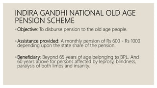 INDIRA GANDHI NATIONAL OLD AGE
PENSION SCHEME
◦ Objective: To disburse pension to the old age people.
◦ Assistance provided: A monthly pension of Rs 600 - Rs 1000
depending upon the state share of the pension.
◦ Beneficiary: Beyond 65 years of age belonging to BPL. And
60 years above for persons affected by leprosy, blindness,
paralysis of both limbs and insanity.
 