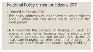 National Policy on senior citizens 2011
◦ Formed in January 2011
◦This policy addresses issues concerning senior citizens
living in urban and rural areas, special needs of the
older people.
◦AIM: Promote the concept of “Ageing in Place” or
ageing in own home, housing, income security and
homecare services, old age pension and access to
healthcare insurance schemes and other programmes
and services to facilitate and sustain dignity in old age.
 