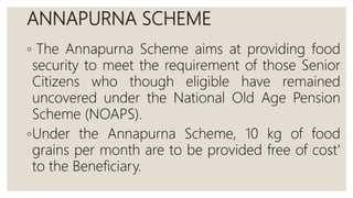 ANNAPURNA SCHEME
◦ The Annapurna Scheme aims at providing food
security to meet the requirement of those Senior
Citizens who though eligible have remained
uncovered under the National Old Age Pension
Scheme (NOAPS).
◦Under the Annapurna Scheme, 10 kg of food
grains per month are to be provided free of cost'
to the Beneficiary.
 